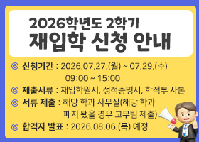 2026학년도 2학기재입학 신청 안내
신청기간 : 2026.07.27.(월) ~ 07.29.(수)   09:00 ~ 15:00
제출서류 : 재입학원서, 성적증명서, 학적부 사본
서류 제출 : 해당 학과 사무실(해당 학과 폐지 됐을 경우 교무팀 제출)
합격자 발표 : 2026.08.06.(목) 예정